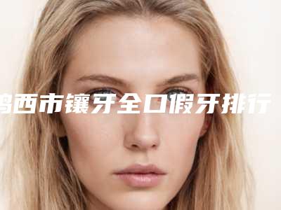 鸡西市镶牙全口假牙排行榜分享|十强热门医生信息一览-鸡西市镶牙全口假牙口腔医生