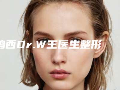 鸡西Dr.W王医生整形美容医院,鸡西王整形外科门诊部分析哪家效果更好