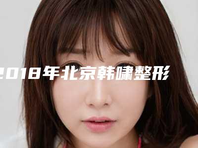 2018年北京韩啸整形医院价格表全新曝光