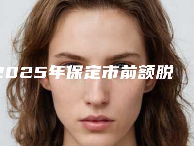 2025年保定市前额脱发治整形医院上榜清单前十新鲜名单发布