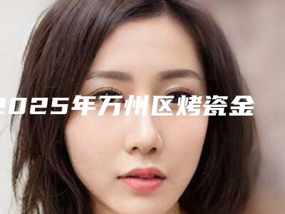 2025年万州区烤瓷金属牙套医院2025榜单新出炉-王树生口腔广受好评