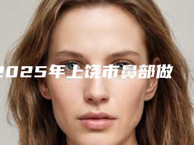 2025年上饶市鼻部做修复手术医院上榜清单口碑获赞实力强(上饶张陆根医疗美容诊所10强专家推荐)
