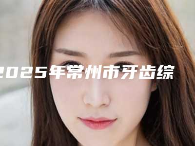 2025年常州市牙齿综合治疗医院排名十强名单提前看-常州市牙齿综合治疗口腔医院