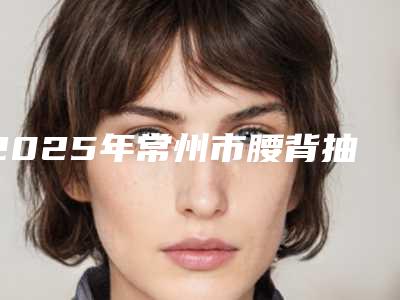 2025年常州市腰背抽脂术整形医院排名榜top10优选分享