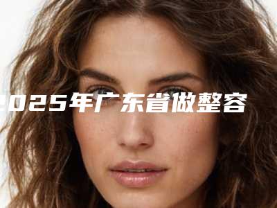 2025年广东省做整容隆胸手术整形医院排行前10提前更新