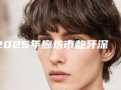 2025年廊坊市龅牙深覆盖医院排行前十位名单分享-河北三河燕郊阳光树口腔门诊部潜力股医生汇聚于此