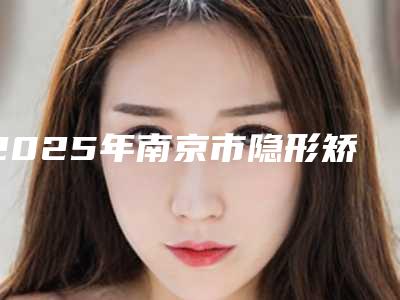 2025年南京市隐形矫正医院在榜清单前10位发布指南-南京市隐形矫正口腔医院