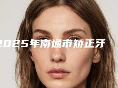 2025年南通市矫正牙齿嘴唇瘪了医院口碑排名十强新鲜名单发布-南通市矫正牙齿嘴唇瘪了口腔医院