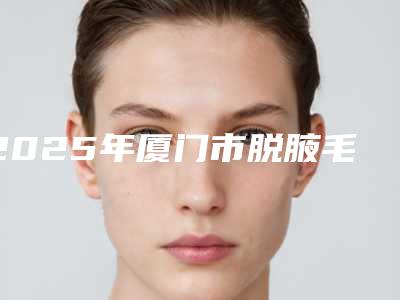 2025年厦门市脱腋毛医院口碑榜十强1v1点评(厦门市脱腋毛整形医院)