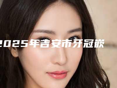 2025年吉安市牙冠嵌体修复价格(价目)春季优惠上线-吉安市牙冠嵌体修复手术价格大揭秘