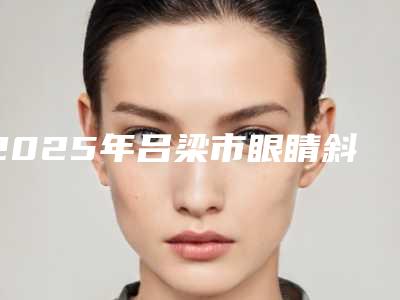 2025年吕梁市眼睛斜视矫正医院排名榜top10强公开(文水县刘胡兰镇中心卫生院口碑实力均在线)