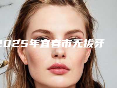 2025年宜春市无拔牙价格(价目)2025年-宜春市无拔牙口腔费用大概是多少