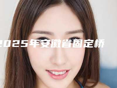 2025年安徽省固定桥连接体医院排行十强这些真可靠-安徽省固定桥连接体口腔医院
