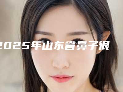 2025年山东省鼻子很塌隆鼻整形医院排名榜前十强超全榜单更新