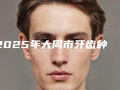2025年大同市牙齿种植牙医院排名权威表-大同市牙齿种植牙口腔医院