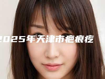 2025年天津市疤痕疙瘩祛除手术整形医院排行榜十强详情分析