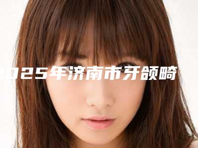 2025年济南市牙颌畸形医院在榜清单前十佳汇集盘点-济南市牙颌畸形口腔医院