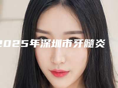 2025年深圳市牙髓炎治疗医院在榜名单前十佳快速盘点-深圳市牙髓炎治疗口腔医院