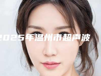2025年温州市超声波加喷砂洗牙医院排行前十实力更新-温州市超声波加喷砂洗牙口腔医院