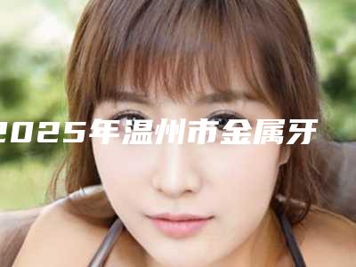 2025年温州市金属牙套牙齿矫正医院口碑排行变天了-温州市金属牙套牙齿矫正口腔医院
