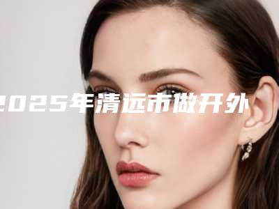 2025年清远市做开外眼角术价格(目)表(清远市做开外眼角术价格大约一共多少)