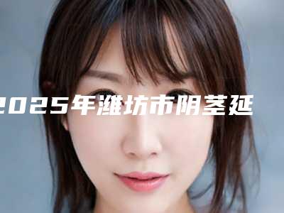 2025年潍坊市阴茎延长排名分享|十强热门医院信息一览(潍坊市阴茎延长整形医院)