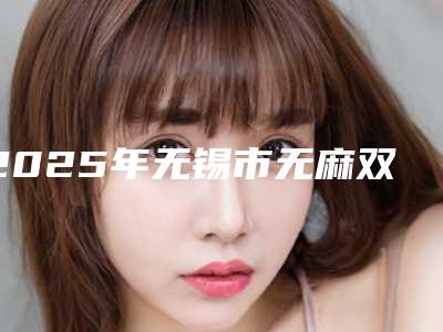 2025年无锡市无麻双眼皮排行榜TOP人气机构盘点(无锡市无麻双眼皮整形医院)