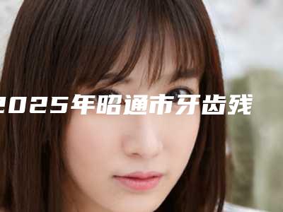2025年昭通市牙齿残冠治疗价目表修订版(昭通市牙齿残冠治疗美容需要价钱多不多)