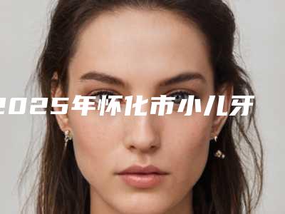 2025年怀化市小儿牙齿反颌医院TOP10强排名榜实名推荐-怀化市鹤城博奥口腔诊所盘点实力专家