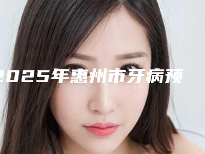 2025年惠州市牙病预防价格收费表2025全新同步上线(惠州市牙病预防手术哪里有优惠)