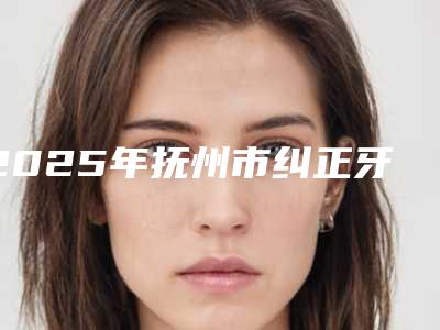 2025年抚州市纠正牙齿带牙套医院口碑排行前十佳谁家技术好-抚州王文斌牙科深受爱美人士青睐