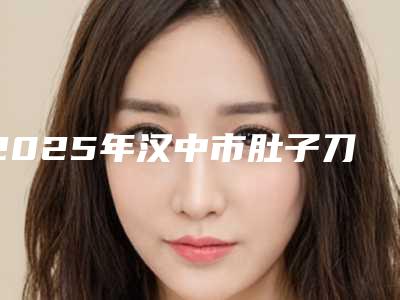 2025年汉中市肚子刀疤手术整形医院排名榜综合实力前十佳贴心推荐