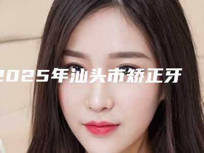 2025年汕头市矫正牙齿凸出价格(费用)清单全新新鲜出炉