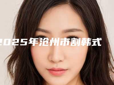 2025年沧州市割韩式切开双眼皮整形医院上榜名单哪个医院比较厉害