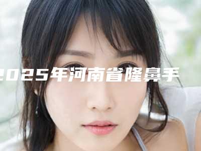 2025年河南省隆鼻手术3d整形医院排行十强哪家最好