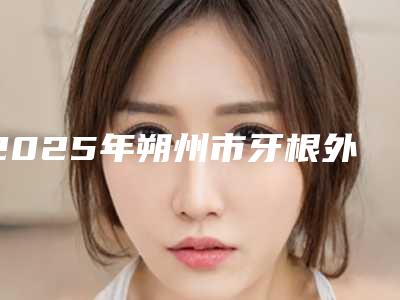 2025年朔州市牙根外吸收医院上榜名单前十强名单权威上线-朔州市牙根外吸收口腔医院