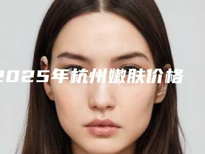 2025年杭州嫩肤价格表(价目)-杭州聚美医疗美容门诊部