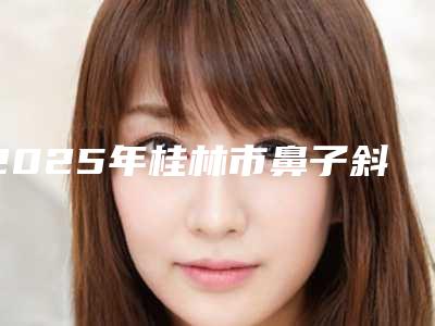 2025年桂林市鼻子斜矫正医院排行是本地口碑专家(桂林创美医疗整形美容门诊部实力无人能及)