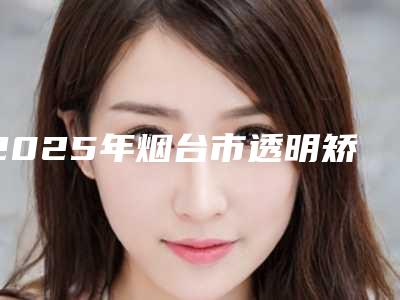 2025年烟台市透明矫正托槽医院在榜清单前十佳年度推荐-烟台市透明矫正托槽口腔医院