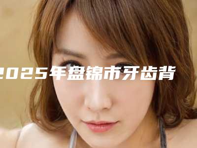 2025年盘锦市牙齿背面牙龈萎缩医院上榜清单前十名年初更新-盘锦市牙齿背面牙龈萎缩口腔医院