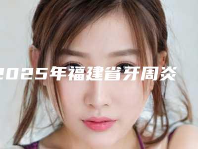 2025年福建省牙周炎黑三角修复医院排名榜哪里做得好-福建省牙周炎黑三角修复口腔医院