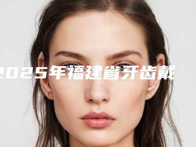 2025年福建省牙齿戴隐形牙套价格(费用)清单特色项目泄露(福建省牙齿戴隐形牙套术口腔要多少钱)