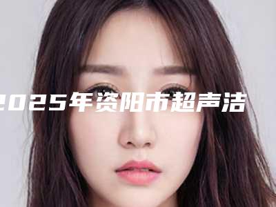 2025年资阳市超声洁牙医院上榜清单全新上线-资阳市超声洁牙口腔医院