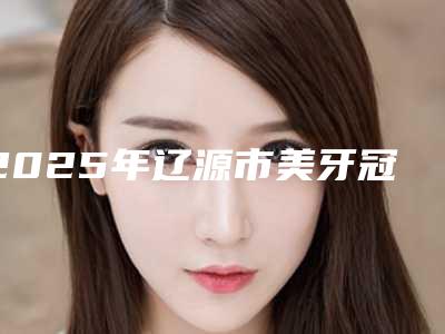 2025年辽源市美牙冠牙修复医院排名top10强靠谱榜单一览-辽源市美牙冠牙修复口腔医院