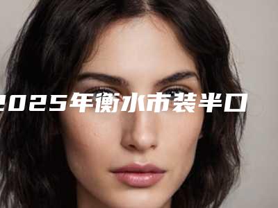 2025年衡水市装半口假牙医院排行榜十强一览公布-衡水市装半口假牙口腔医院