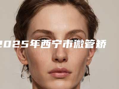 2025年西宁市微管矫正价格(价目)表各个项目上线