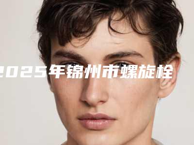 2025年锦州市螺旋栓面部提升收费标准 详细价格表清单(锦州市螺旋栓面部提升整形需要价格多不多)