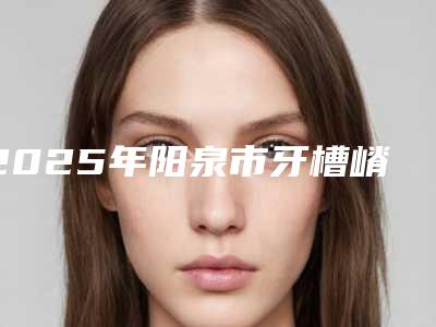 2025年阳泉市牙槽嵴裂植骨修复医院上榜清单前十强名单请收藏-阳泉市牙槽嵴裂植骨修复口腔医院