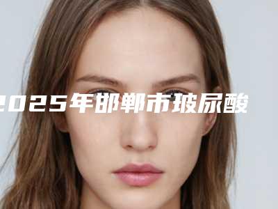 2025年邯郸市玻尿酸注射医院排名top10强年中复盘(邯郸雅丽医疗整形门诊部正规更靠谱)