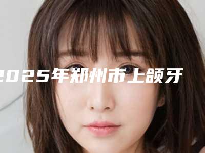 2025年郑州市上颌牙齿矫正医院口碑排名前十佳名单精选如下-二七致雅口腔门诊部实力大咖技术到位